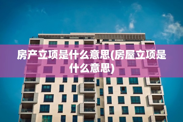 房产立项是什么意思(房屋立项是什么意思)
