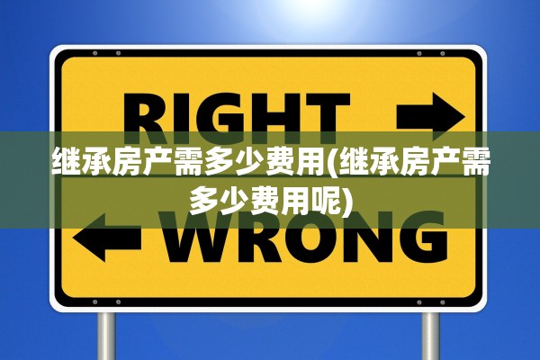 继承房产需多少费用(继承房产需多少费用呢)