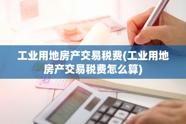 工业用地房产交易税费(工业用地房产交易税费怎么算)