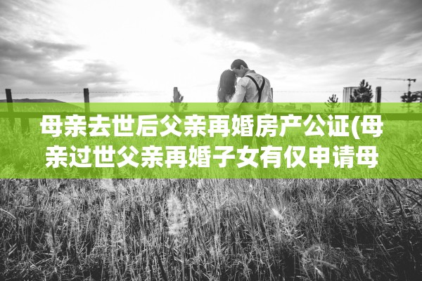 母亲去世后父亲再婚房产公证(母亲过世父亲再婚子女有仅申请母亲生前遗产吗?)