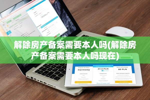 解除房产备案需要本人吗(解除房产备案需要本人吗现在)