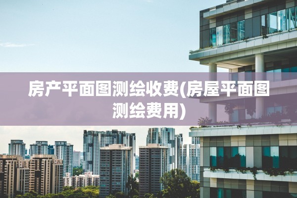 房产平面图测绘收费(房屋平面图测绘费用)