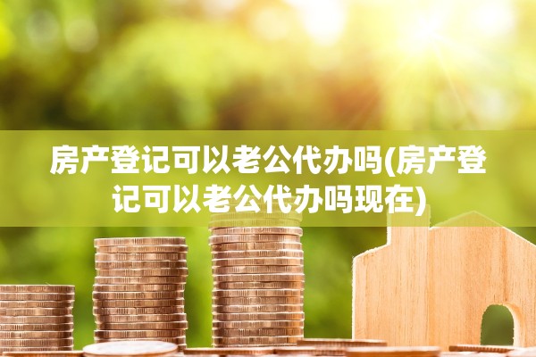 房产登记可以老公代办吗(房产登记可以老公代办吗现在)