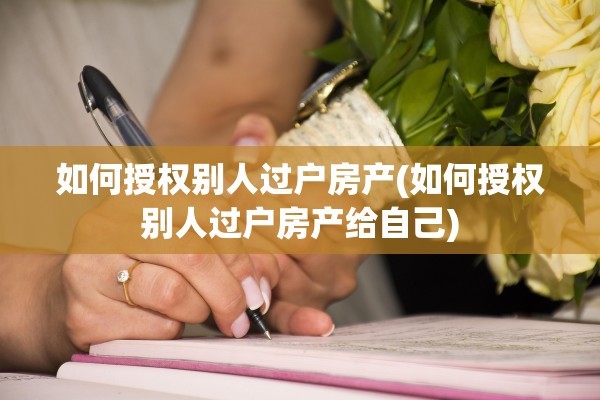 如何授权别人过户房产(如何授权别人过户房产给自己)