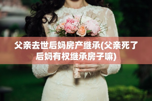 父亲去世后妈房产继承(父亲死了后妈有权继承房子嘛)