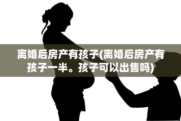 离婚后房产有孩子(离婚后房产有孩子一半。孩子可以出售吗)