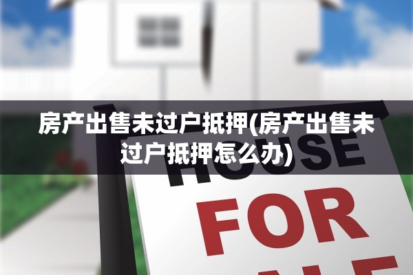 房产出售未过户抵押(房产出售未过户抵押怎么办)