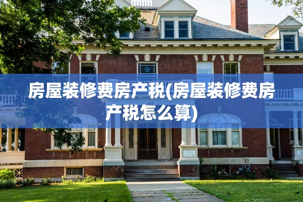 房屋装修费房产税(房屋装修费房产税怎么算)