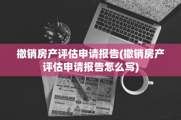 撤销房产评估申请报告(撤销房产评估申请报告怎么写)