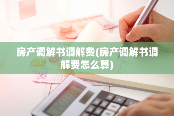 房产调解书调解费(房产调解书调解费怎么算)
