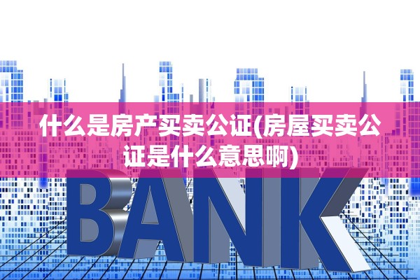 什么是房产买卖公证(房屋买卖公证是什么意思啊)
