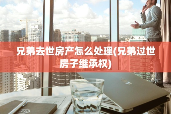 兄弟去世房产怎么处理(兄弟过世房子继承权)