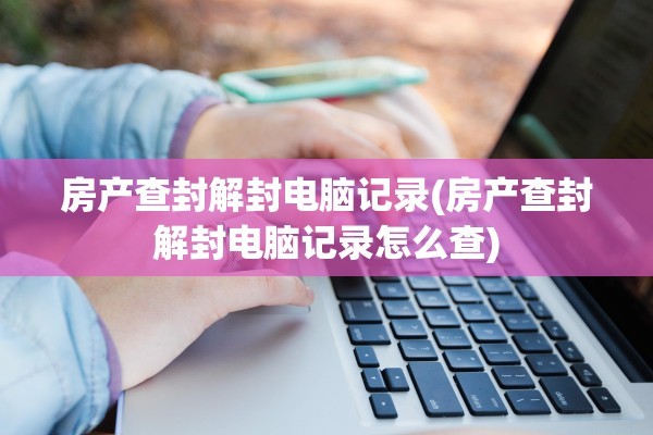 房产查封解封电脑记录(房产查封解封电脑记录怎么查)