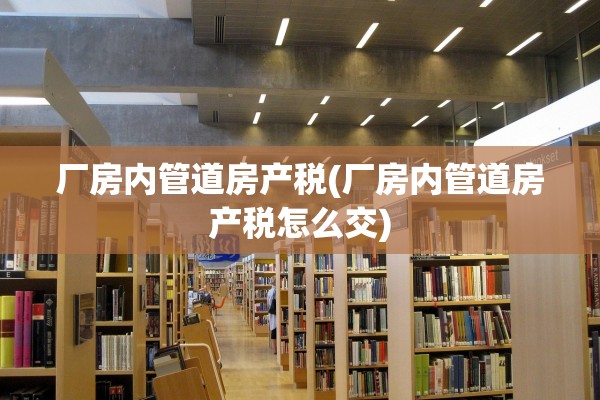 厂房内管道房产税(厂房内管道房产税怎么交)