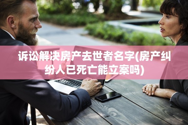诉讼解决房产去世者名字(房产纠纷人已死亡能立案吗)
