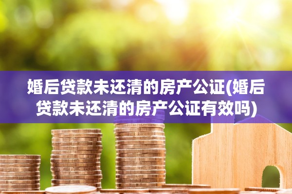 婚后贷款未还清的房产公证(婚后贷款未还清的房产公证有效吗)
