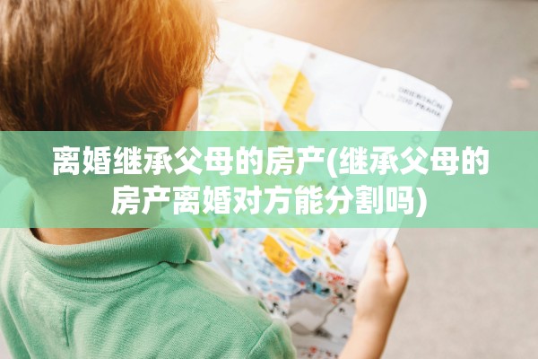 离婚继承父母的房产(继承父母的房产离婚对方能分割吗)