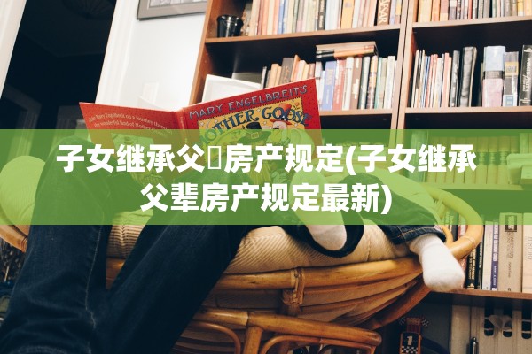 子女继承父輩房产规定(子女继承父辈房产规定最新)