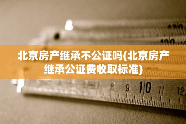 北京房产继承不公证吗(北京房产继承公证费收取标准)