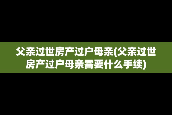 父亲过世房产过户母亲(父亲过世房产过户母亲需要什么手续)