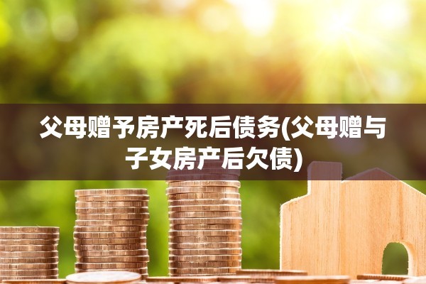 父母赠予房产死后债务(父母赠与子女房产后欠债)
