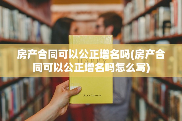 房产合同可以公正增名吗(房产合同可以公正增名吗怎么写)
