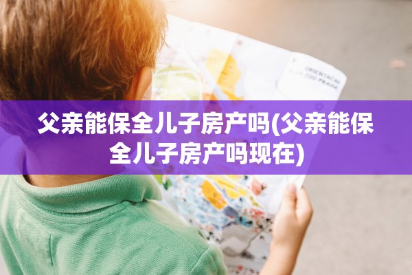 父亲能保全儿子房产吗(父亲能保全儿子房产吗现在)