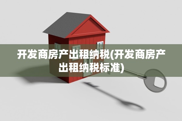 开发商房产出租纳税(开发商房产出租纳税标准)