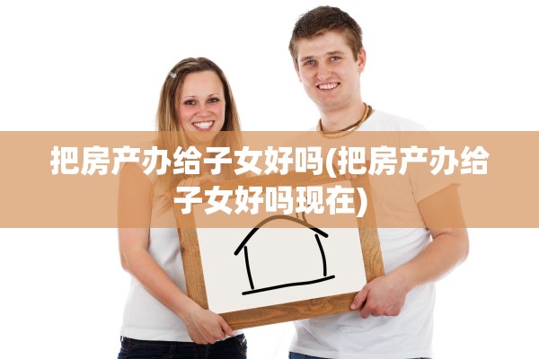 把房产办给子女好吗(把房产办给子女好吗现在)