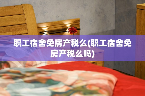 职工宿舍免房产税么(职工宿舍免房产税么吗)