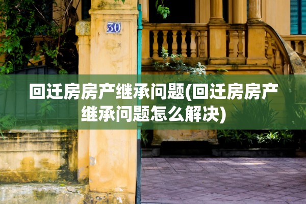 回迁房房产继承问题(回迁房房产继承问题怎么解决)