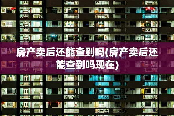 房产卖后还能查到吗(房产卖后还能查到吗现在)