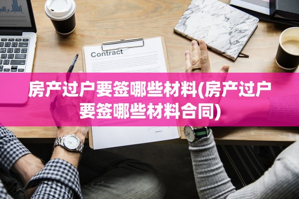 房产过户要签哪些材料(房产过户要签哪些材料合同)