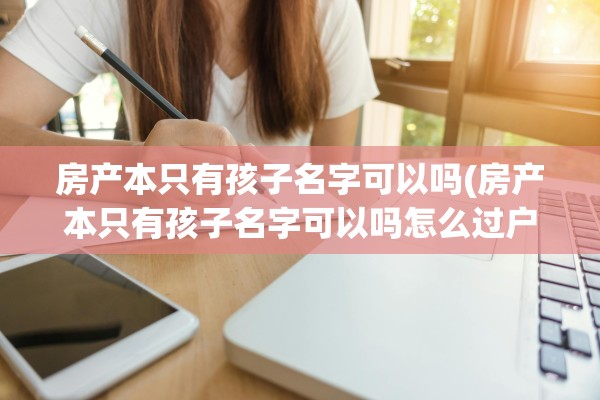 房产本只有孩子名字可以吗(房产本只有孩子名字可以吗怎么过户)