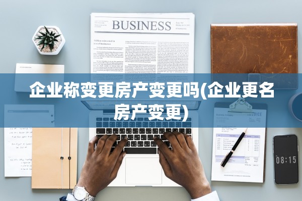 企业称变更房产变更吗(企业更名房产变更)