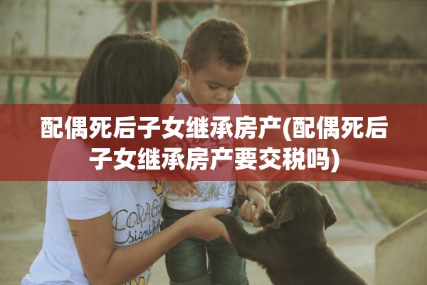配偶死后子女继承房产(配偶死后子女继承房产要交税吗)