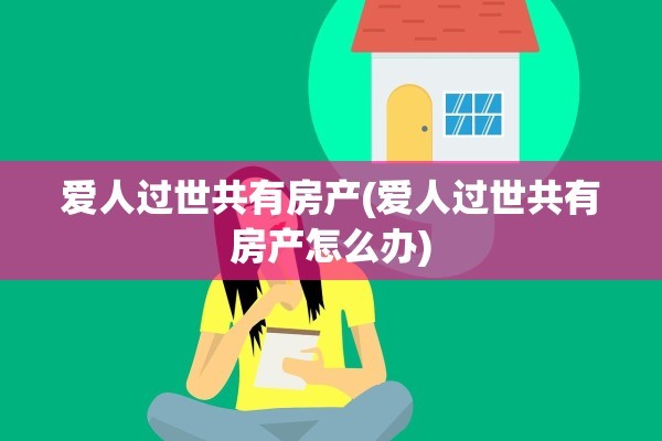 爱人过世共有房产(爱人过世共有房产怎么办)