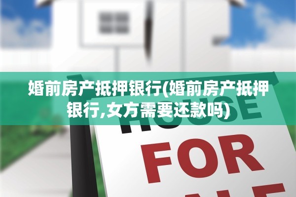 婚前房产抵押银行(婚前房产抵押银行,女方需要还款吗)
