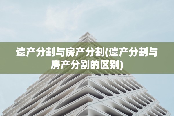 遗产分割与房产分割(遗产分割与房产分割的区别)