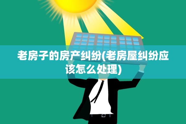 老房子的房产纠纷(老房屋纠纷应该怎么处理)