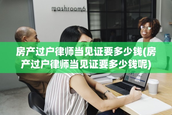 房产过户律师当见证要多少钱(房产过户律师当见证要多少钱呢)