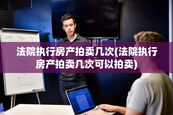 法院执行房产拍卖几次(法院执行房产拍卖几次可以拍卖)
