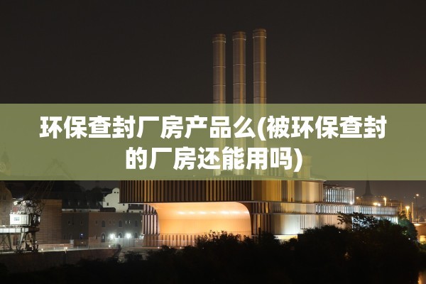 环保查封厂房产品么(被环保查封的厂房还能用吗)