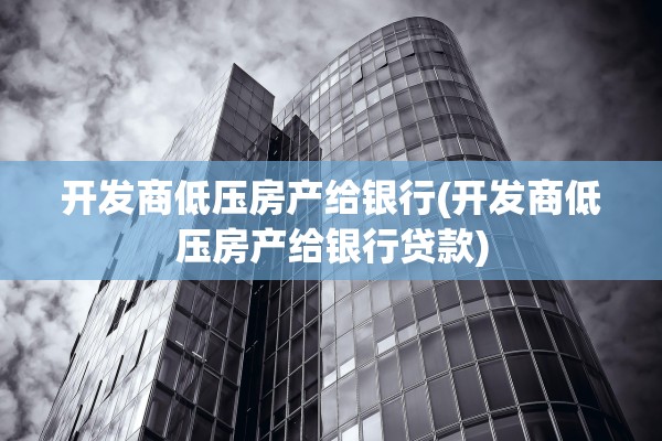 开发商低压房产给银行(开发商低压房产给银行贷款)