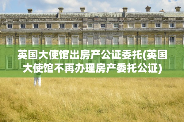 英国大使馆出房产公证委托(英国大使馆不再办理房产委托公证)