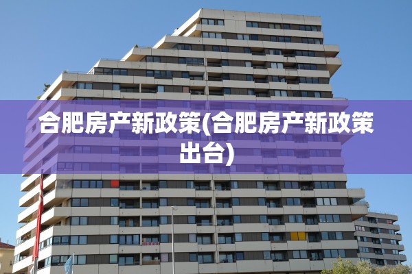 合肥房产新政策(合肥房产新政策出台)