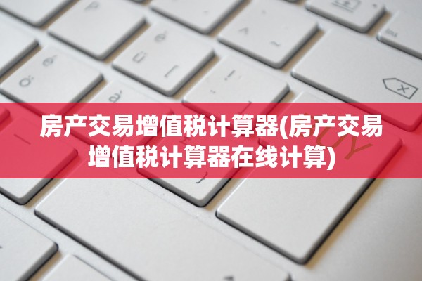 房产交易增值税计算器(房产交易增值税计算器在线计算)