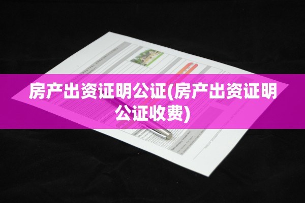 房产出资证明公证(房产出资证明公证收费)