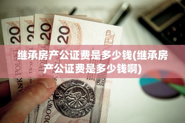 继承房产公证费是多少钱(继承房产公证费是多少钱啊)