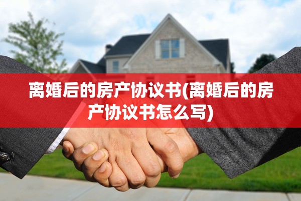 离婚后的房产协议书(离婚后的房产协议书怎么写)